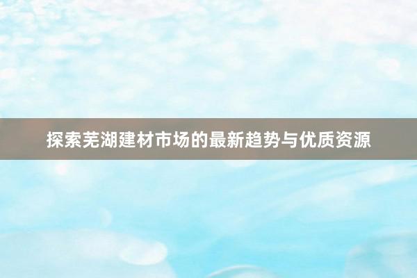 探索芜湖建材市场的最新趋势与优质资源